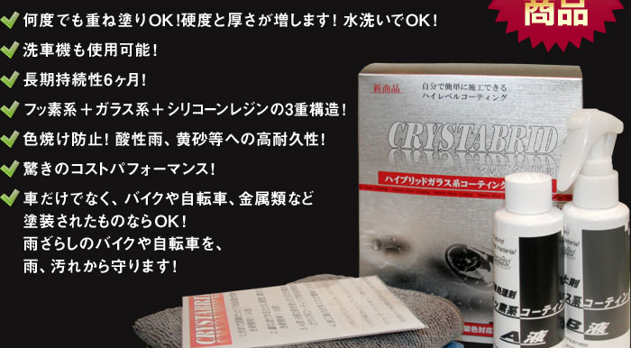 何度でも重ね塗りOK!硬度と厚さが増します！水洗いでOK！洗車機も使用可能！長期持続性6ヶ月！フッ素系＋ガラス系＋シリコーンレジンの3重構造！色焼け防止！酸性雨、黄砂等への高耐久性！驚きのコストパフォーマンス！車だけでなく、バイクや自転車、金属類など塗装されたものならOK！雨ざらしのバイクや自転車を、雨、汚れから守ります！