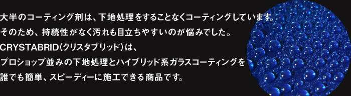 大半のコーティング剤は、下地処理をすることなくコーティングしています。そのため、持続性がなく汚れも目立ちやすいのが悩みでした。CRYSTABRID（クリスタブリッド）は、プロショップ並みの下地処理とハイブリッド系ガラスコーティングを誰でも簡単、スピーディーに施工できる商品です。